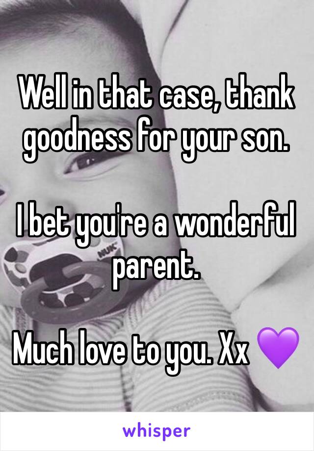 Well in that case, thank goodness for your son. 

I bet you're a wonderful parent. 

Much love to you. Xx 💜