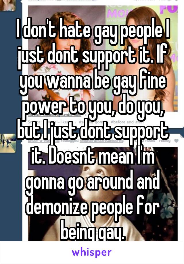 I don't hate gay people I just dont support it. If you wanna be gay fine power to you, do you, but I just dont support it. Doesnt mean I'm gonna go around and demonize people for being gay.