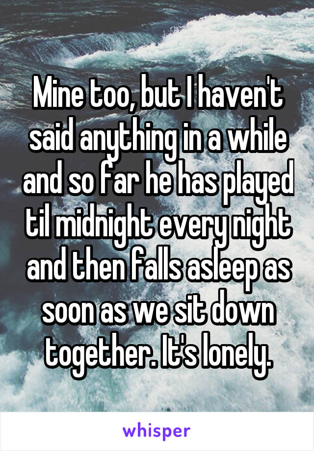 Mine too, but I haven't said anything in a while and so far he has played til midnight every night and then falls asleep as soon as we sit down together. It's lonely.