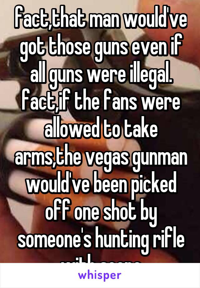 fact,that man would've got those guns even if all guns were illegal. fact,if the fans were allowed to take arms,the vegas gunman would've been picked off one shot by someone's hunting rifle with scope