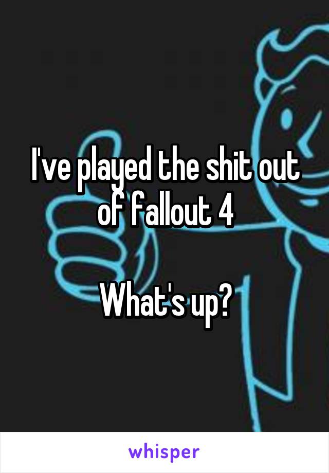 I've played the shit out of fallout 4

What's up?