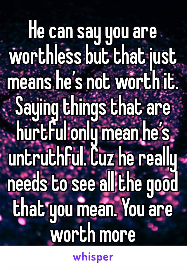 He can say you are worthless but that just means he’s not worth it. Saying things that are hurtful only mean he’s untruthful. Cuz he really needs to see all the good that you mean. You are worth more