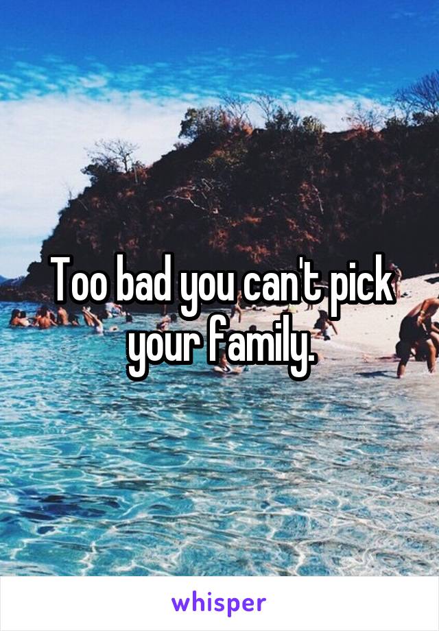Too bad you can't pick your family.