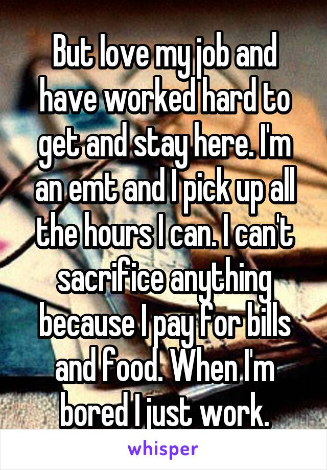 But Iove my job and have worked hard to get and stay here. I'm an emt and I pick up all the hours I can. I can't sacrifice anything because I pay for bills and food. When I'm bored I just work.