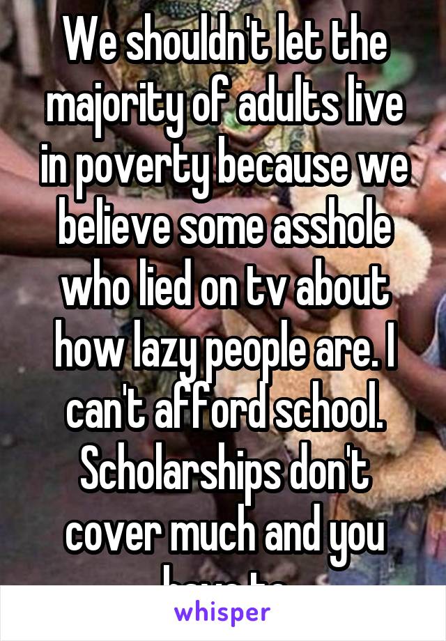 We shouldn't let the majority of adults live in poverty because we believe some asshole who lied on tv about how lazy people are. I can't afford school. Scholarships don't cover much and you have to