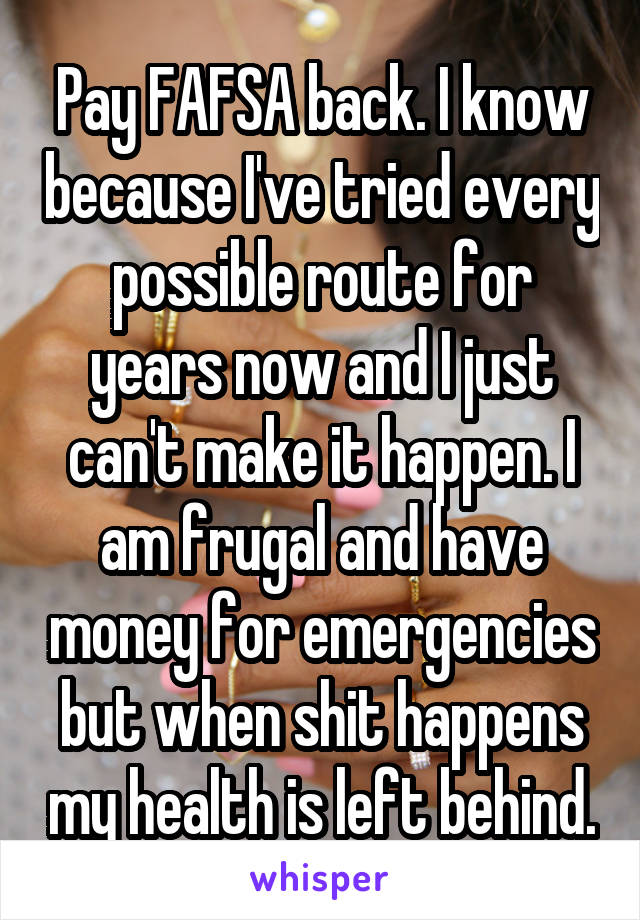 Pay FAFSA back. I know because I've tried every possible route for years now and I just can't make it happen. I am frugal and have money for emergencies but when shit happens my health is left behind.