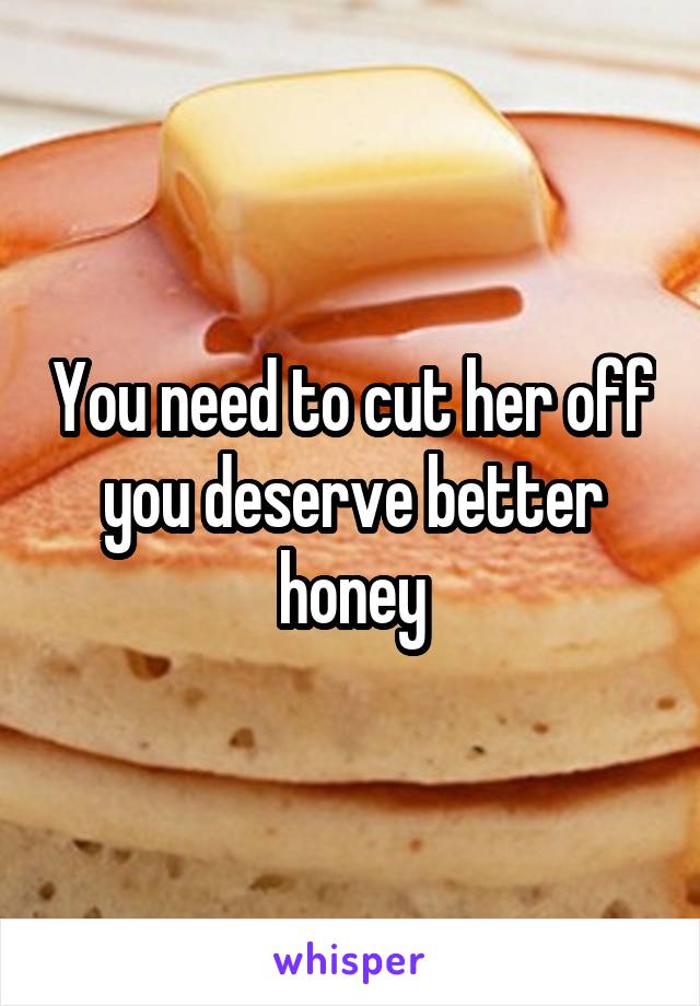 You need to cut her off you deserve better honey