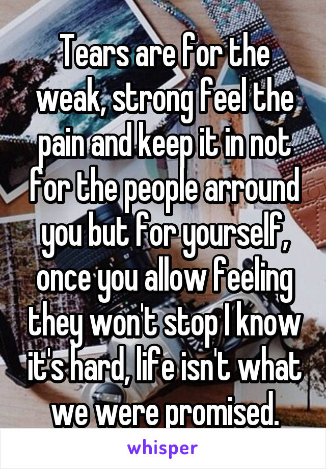 Tears are for the weak, strong feel the pain and keep it in not for the people arround you but for yourself, once you allow feeling they won't stop I know it's hard, life isn't what we were promised.