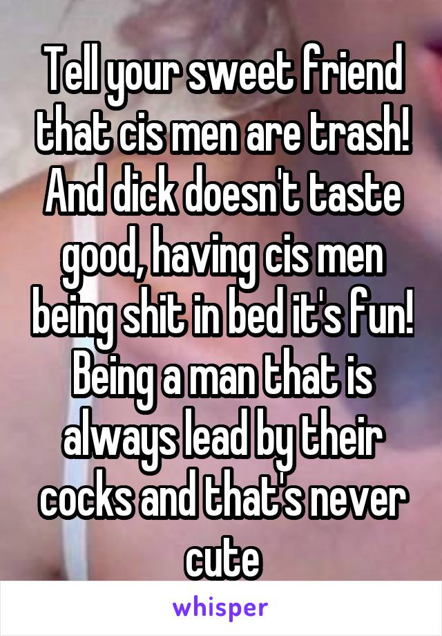 Tell your sweet friend that cis men are trash! And dick doesn't taste good, having cis men being shit in bed it's fun! Being a man that is always lead by their cocks and that's never cute