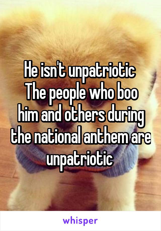He isn't unpatriotic 
The people who boo him and others during the national anthem are unpatriotic 