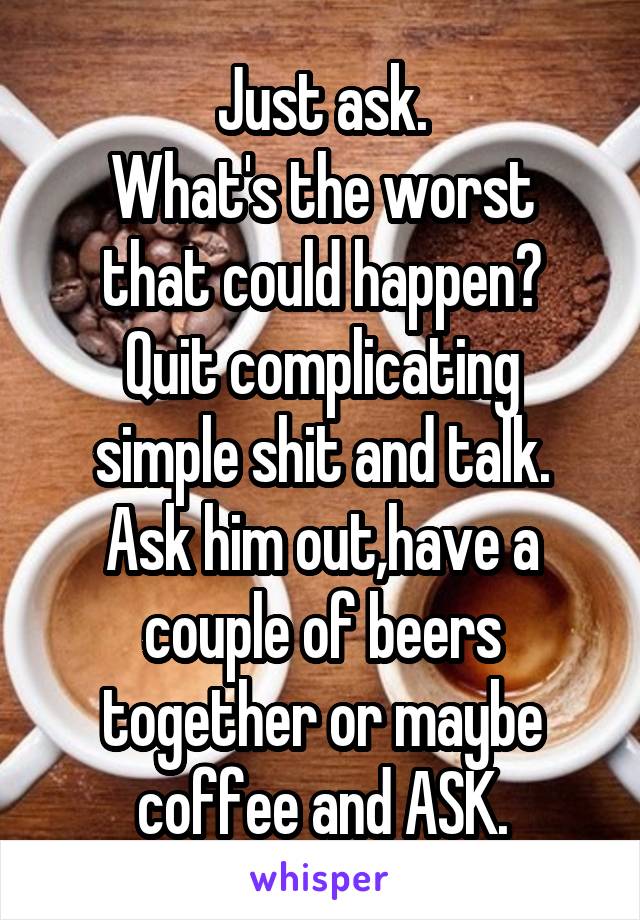 Just ask.
What's the worst that could happen?
Quit complicating simple shit and talk.
Ask him out,have a couple of beers together or maybe coffee and ASK.