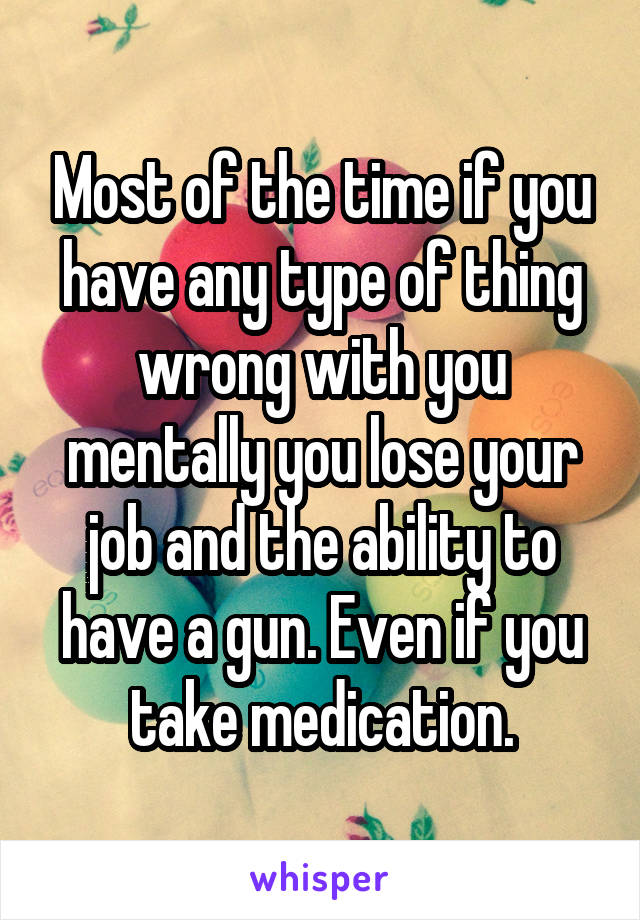 Most of the time if you have any type of thing wrong with you mentally you lose your job and the ability to have a gun. Even if you take medication.