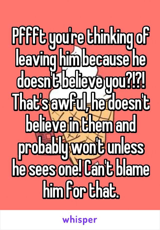 Pffft you're thinking of leaving him because he doesn't believe you?!?! That's awful, he doesn't believe in them and probably won't unless he sees one! Can't blame him for that.