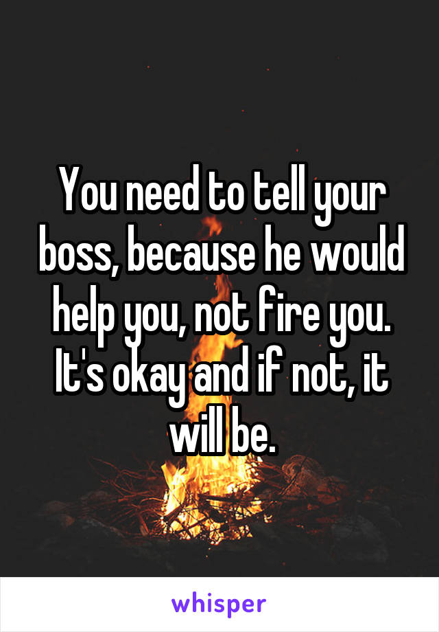 You need to tell your boss, because he would help you, not fire you. It's okay and if not, it will be.