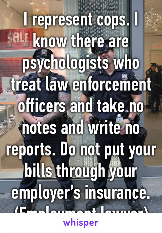 I represent cops. I know there are psychologists who treat law enforcement officers and take no notes and write no reports. Do not put your bills through your employer’s insurance. (Employment lawyer)