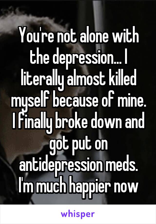 You're not alone with the depression... I literally almost killed myself because of mine. I finally broke down and got put on antidepression meds. I'm much happier now