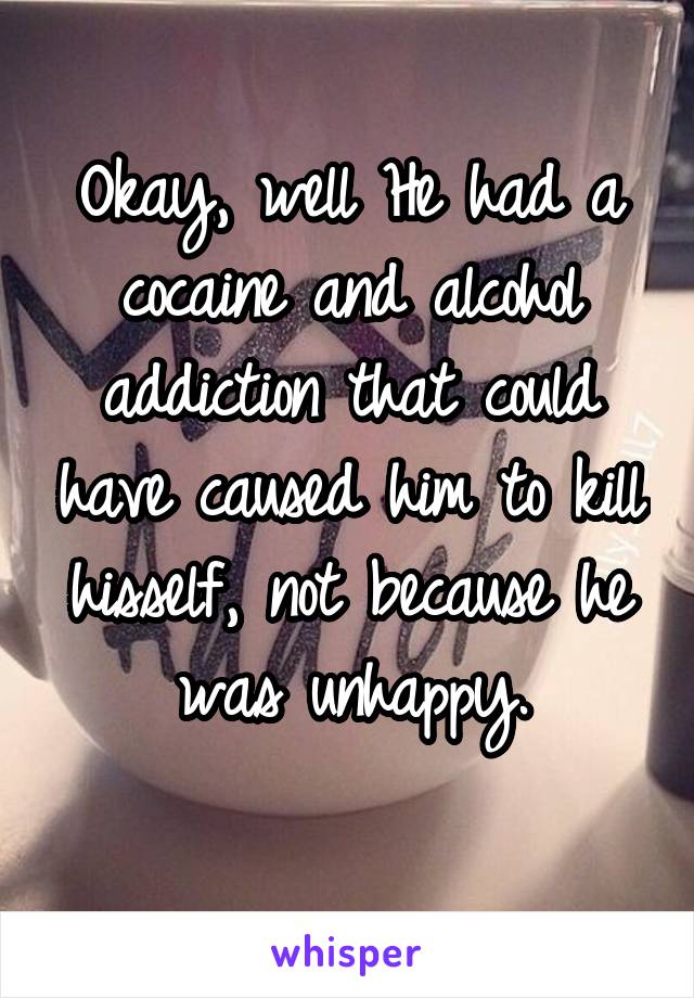 Okay, well He had a cocaine and alcohol addiction that could have caused him to kill hisself, not because he was unhappy.
