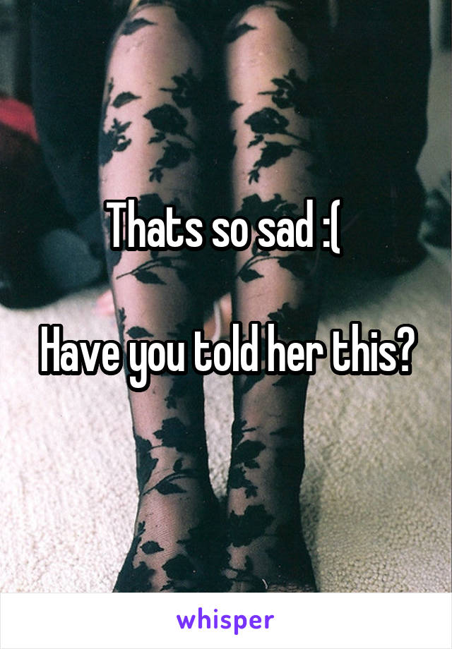 Thats so sad :( 

Have you told her this? 