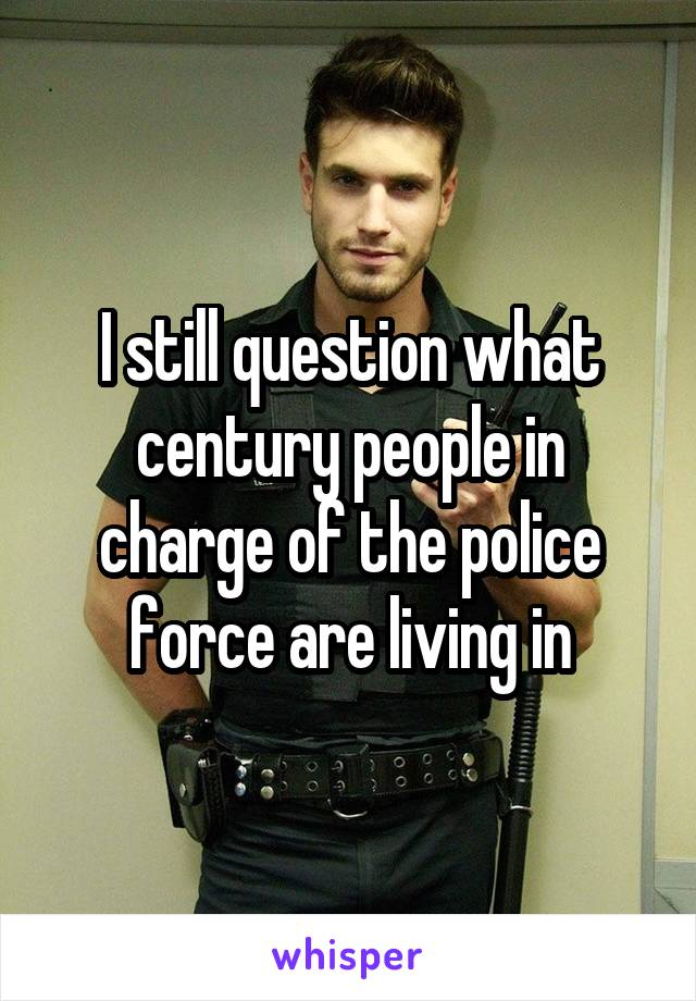 I still question what century people in charge of the police force are living in