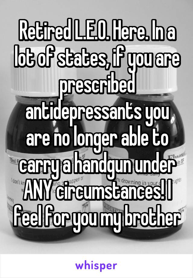 Retired L.E.O. Here. In a lot of states, if you are prescribed antidepressants you are no longer able to carry a handgun under ANY circumstances! I feel for you my brother 