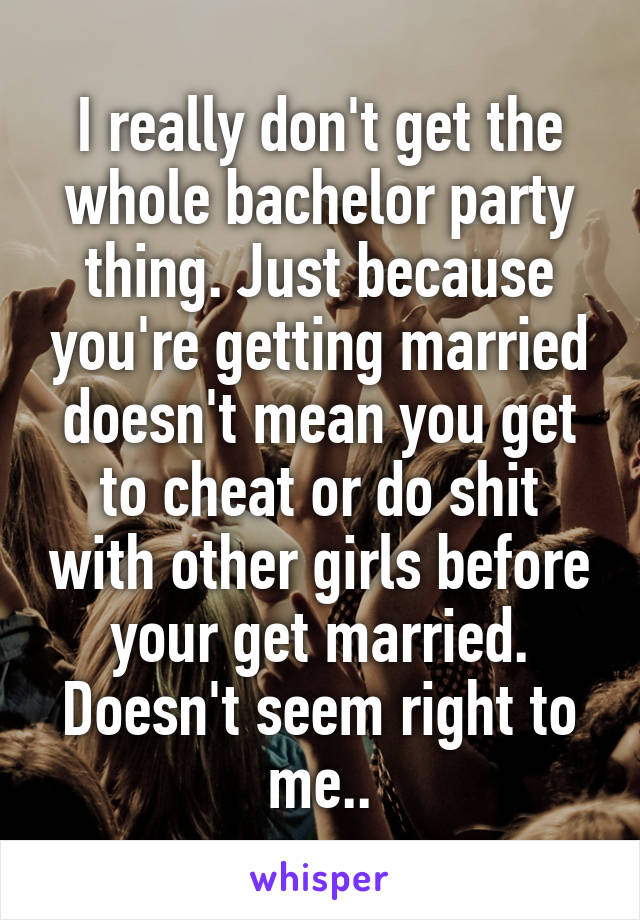 I really don't get the whole bachelor party thing. Just because you're getting married doesn't mean you get to cheat or do shit with other girls before your get married. Doesn't seem right to me..