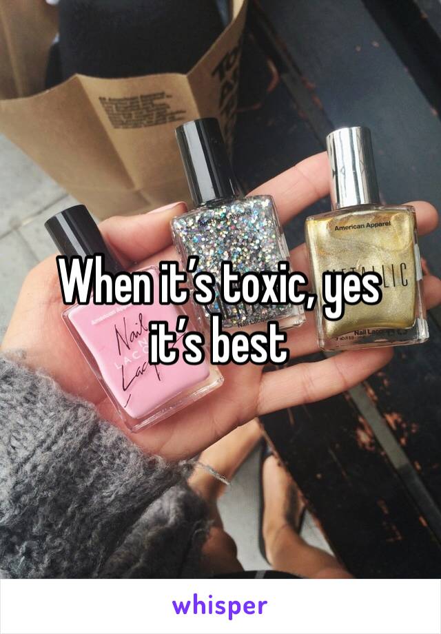 When it’s toxic, yes it’s best 