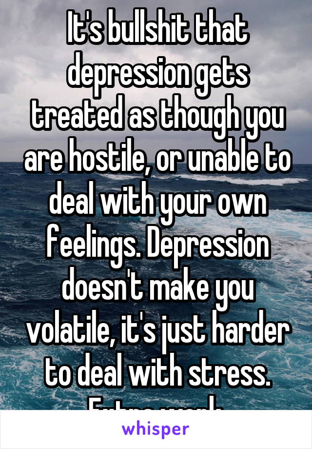 It's bullshit that depression gets treated as though you are hostile, or unable to deal with your own feelings. Depression doesn't make you volatile, it's just harder to deal with stress. Extra work.