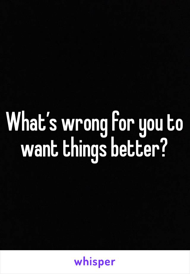 What’s wrong for you to want things better?