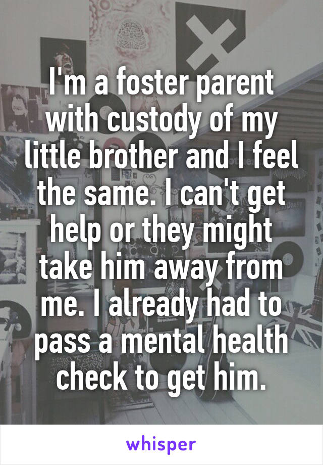 I'm a foster parent with custody of my little brother and I feel the same. I can't get help or they might take him away from me. I already had to pass a mental health check to get him.