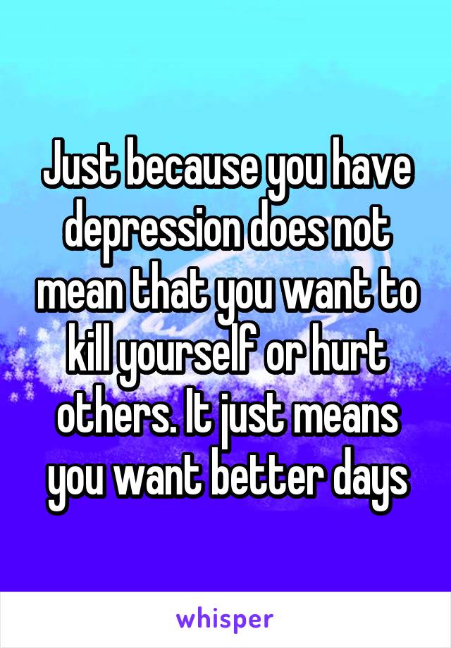 Just because you have depression does not mean that you want to kill yourself or hurt others. It just means you want better days