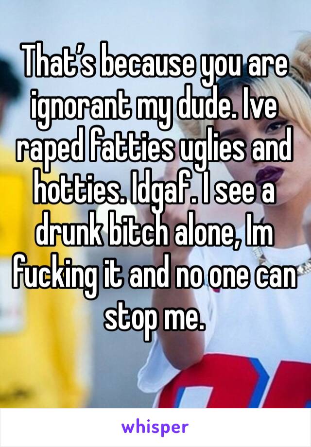 That’s because you are ignorant my dude. Ive raped fatties uglies and hotties. Idgaf. I see a drunk bitch alone, Im fucking it and no one can stop me.