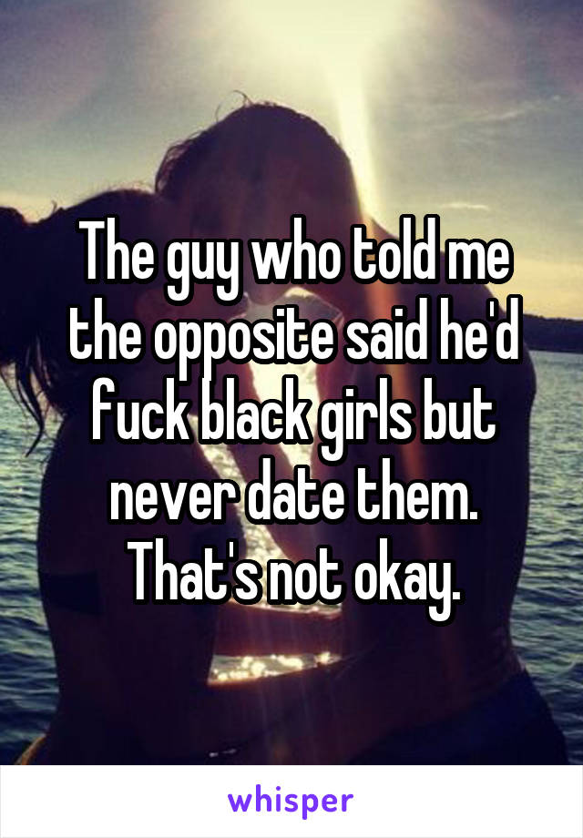 The guy who told me the opposite said he'd fuck black girls but never date them. That's not okay.