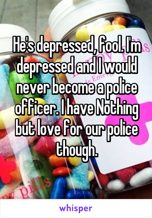 He's depressed, fool. I'm depressed and I would never become a police officer. I have Nothing but love for our police though.
