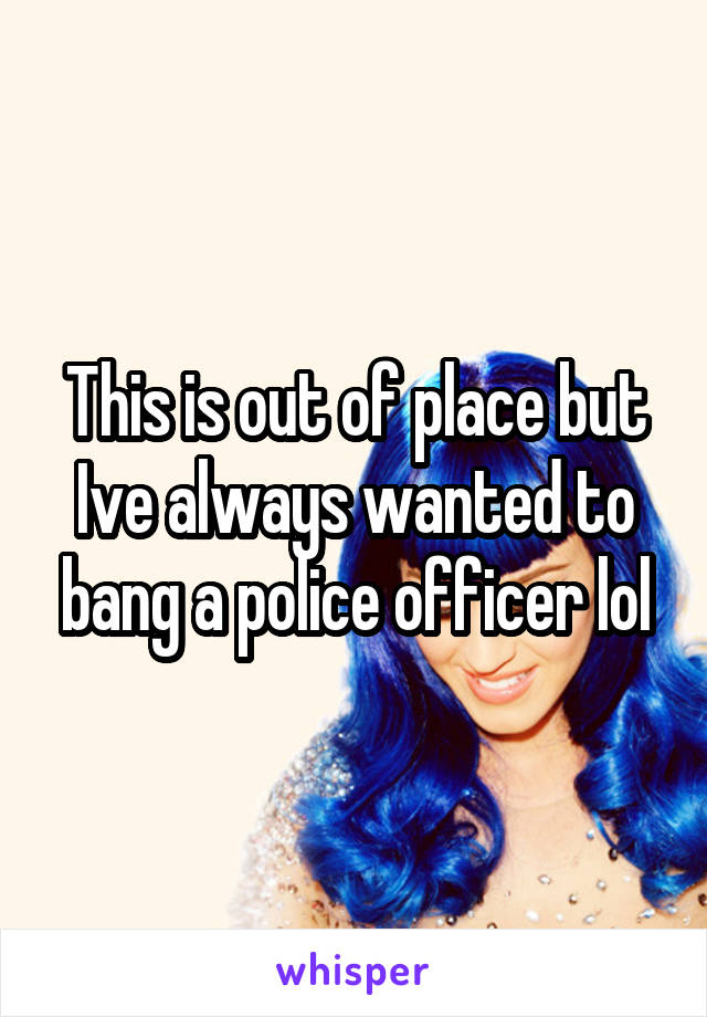 This is out of place but Ive always wanted to bang a police officer lol