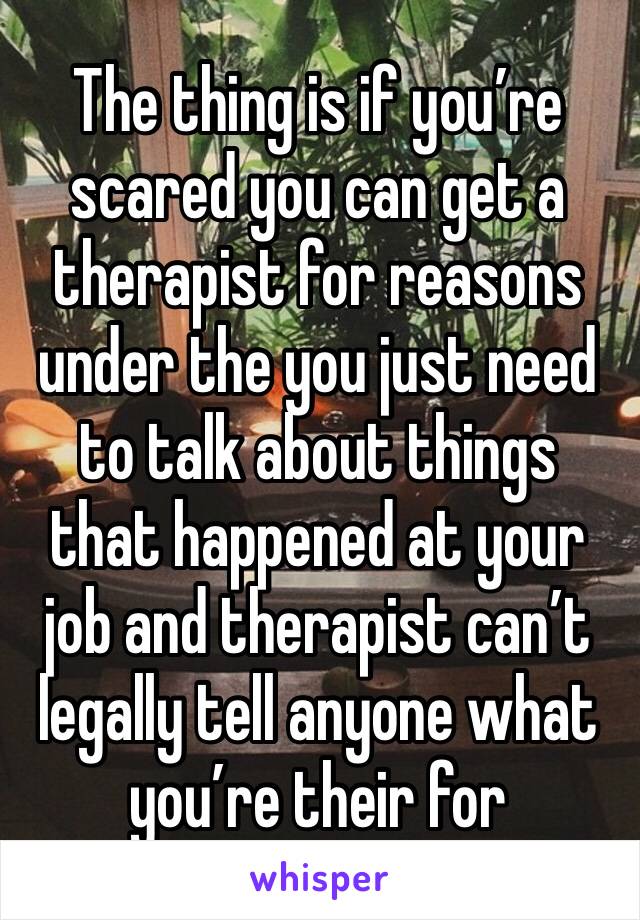 The thing is if you’re scared you can get a therapist for reasons under the you just need to talk about things that happened at your job and therapist can’t legally tell anyone what you’re their for 