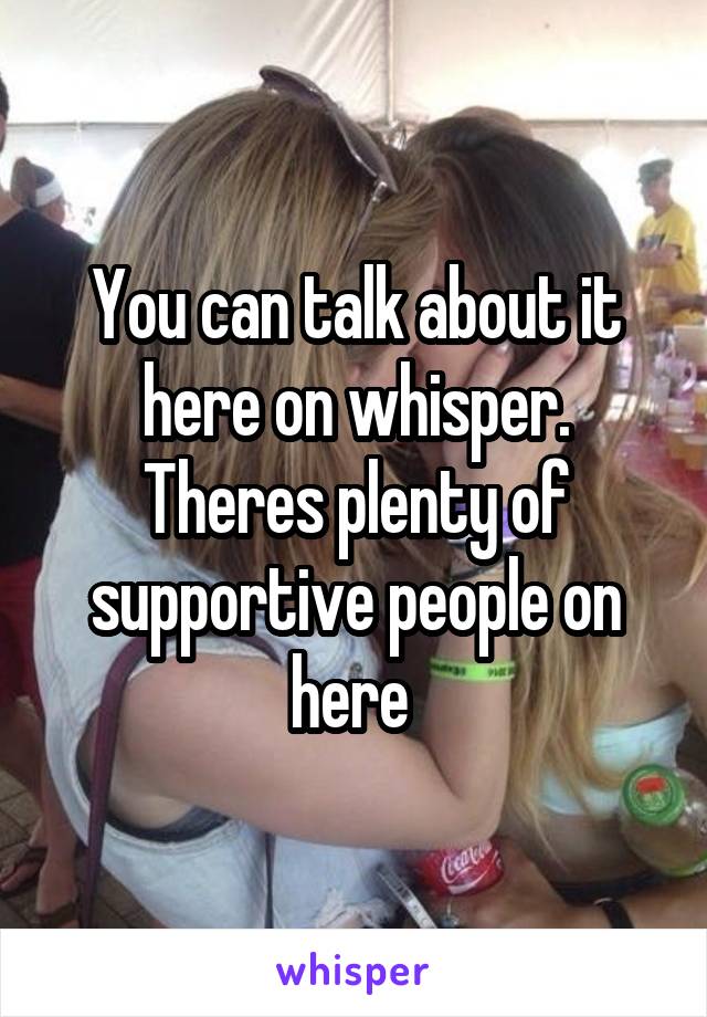 You can talk about it here on whisper. Theres plenty of supportive people on here 