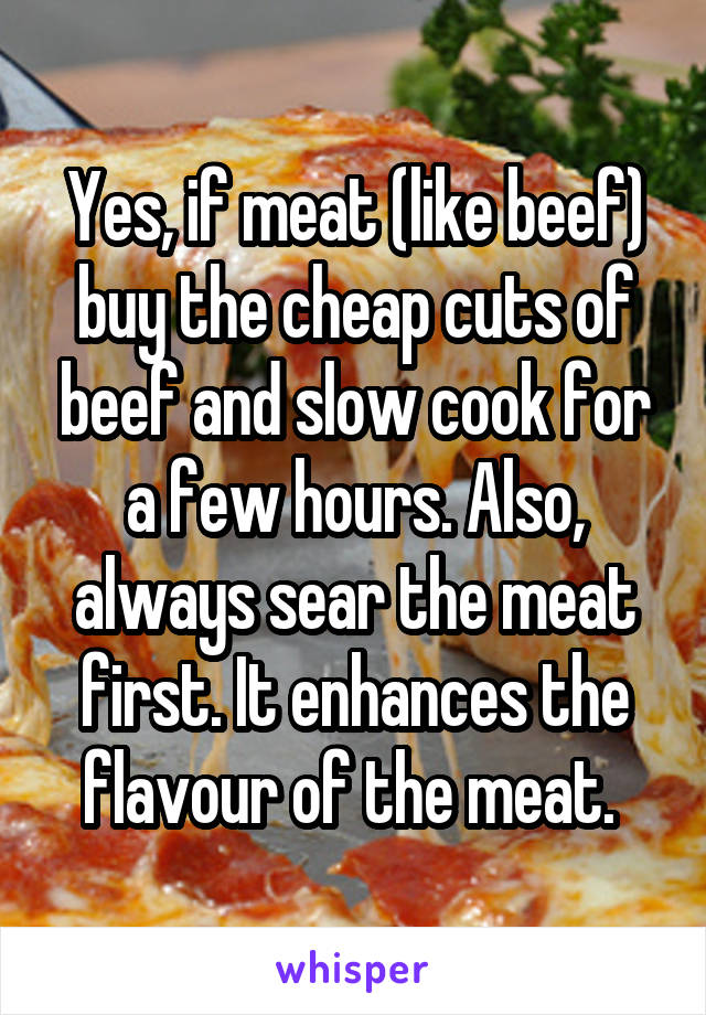 Yes, if meat (like beef) buy the cheap cuts of beef and slow cook for a few hours. Also, always sear the meat first. It enhances the flavour of the meat. 