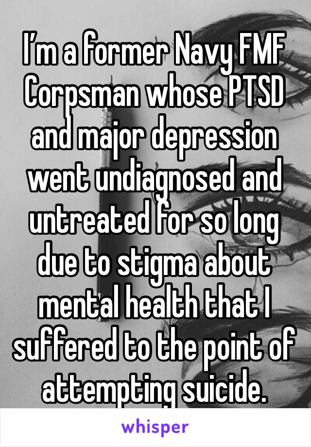 I’m a former Navy FMF Corpsman whose PTSD and major depression went undiagnosed and untreated for so long due to stigma about mental health that I suffered to the point of attempting suicide. 