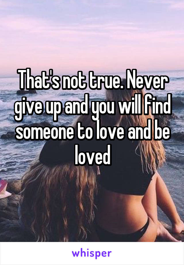That's not true. Never give up and you will find someone to love and be loved
