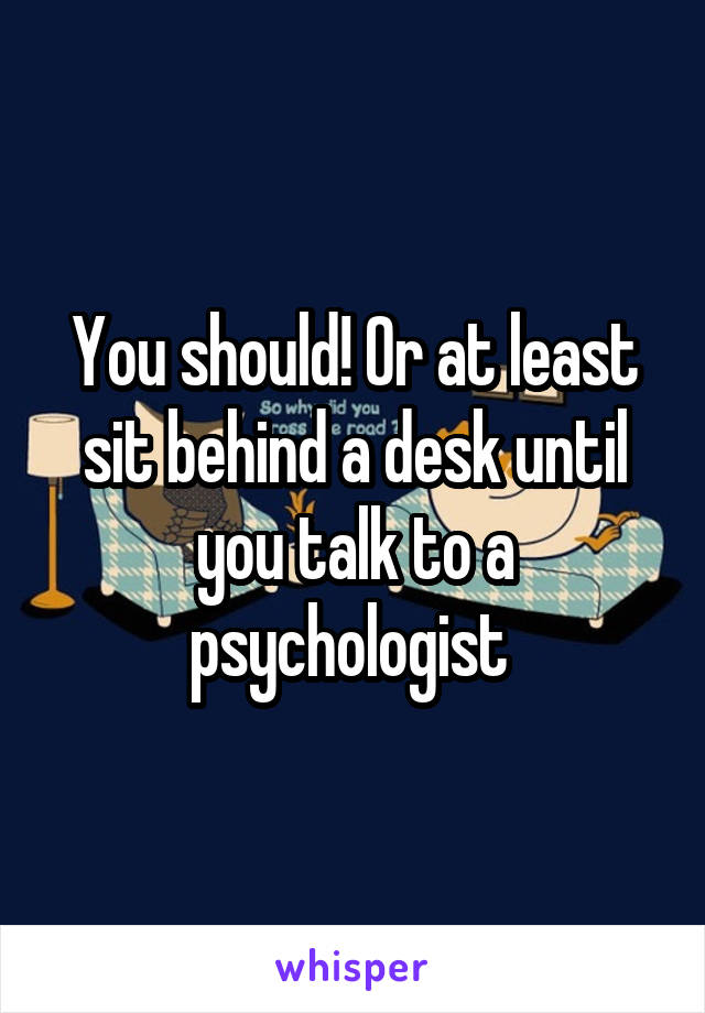 You should! Or at least sit behind a desk until you talk to a psychologist 