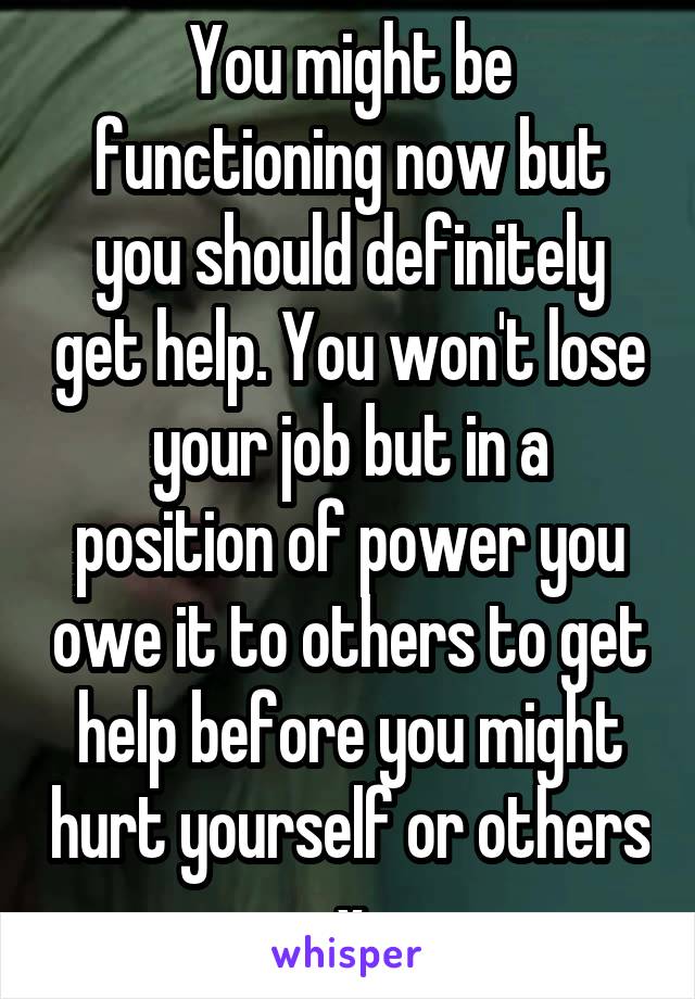 You might be functioning now but you should definitely get help. You won't lose your job but in a position of power you owe it to others to get help before you might hurt yourself or others x