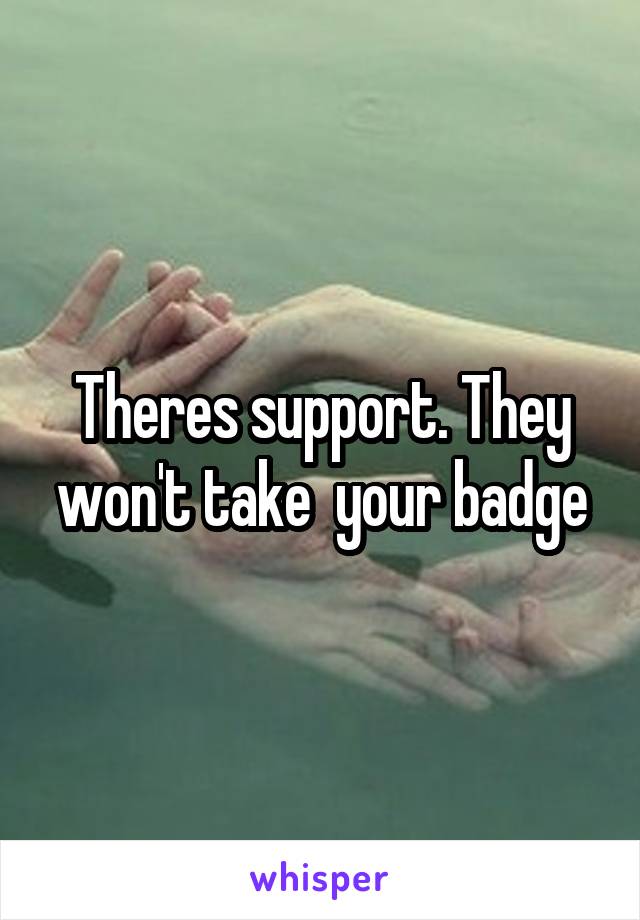 Theres support. They won't take  your badge