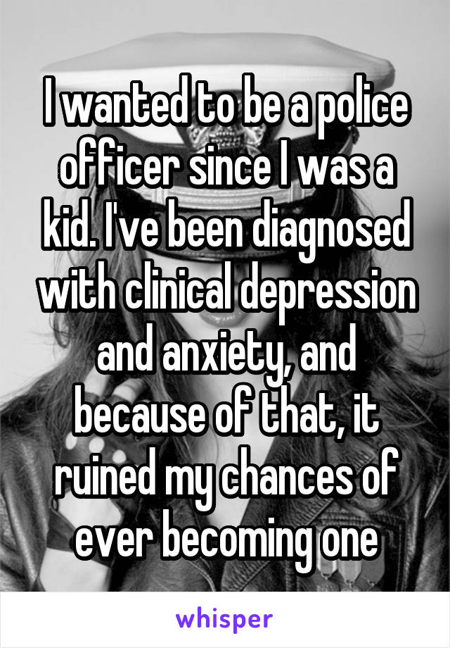 I wanted to be a police officer since I was a kid. I've been diagnosed with clinical depression and anxiety, and because of that, it ruined my chances of ever becoming one