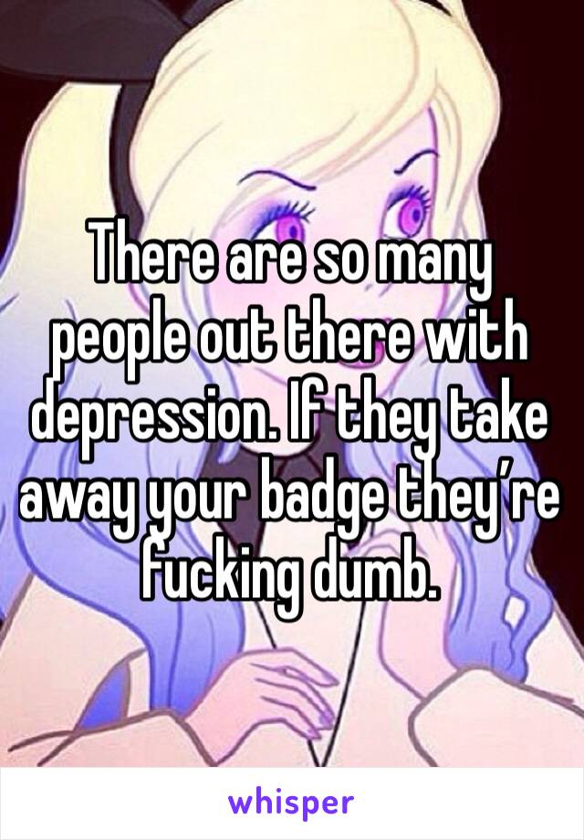 There are so many people out there with depression. If they take away your badge they’re fucking dumb.