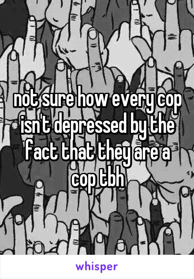 not sure how every cop isn't depressed by the fact that they are a cop tbh