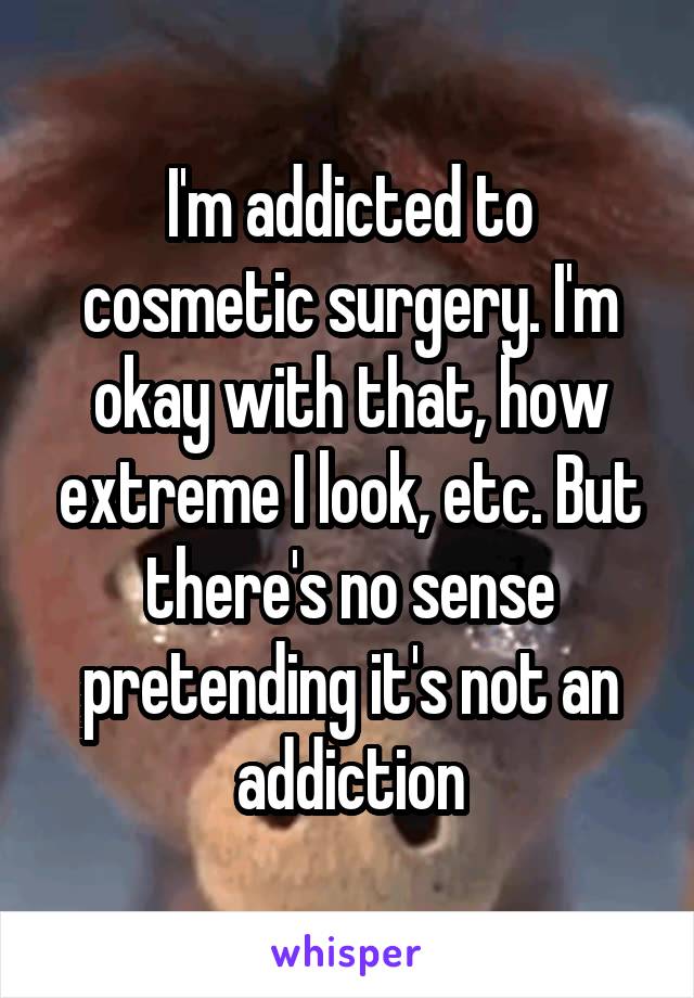 I'm addicted to cosmetic surgery. I'm okay with that, how extreme I look, etc. But there's no sense pretending it's not an addiction