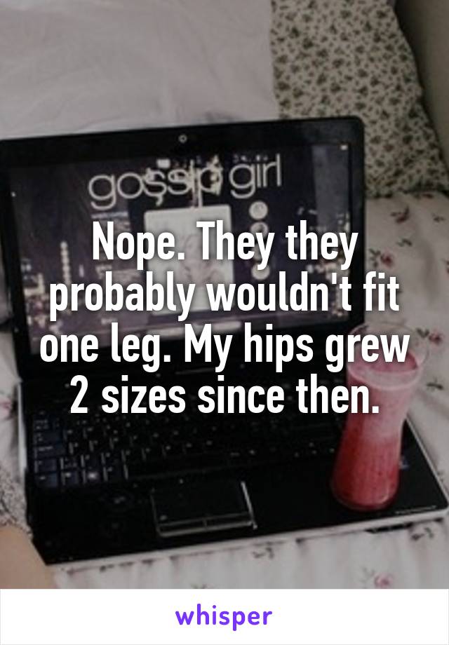 Nope. They they probably wouldn't fit one leg. My hips grew 2 sizes since then.