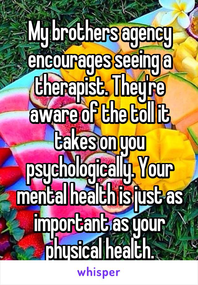 My brothers agency encourages seeing a therapist. They're aware of the toll it takes on you psychologically. Your mental health is just as important as your physical health.