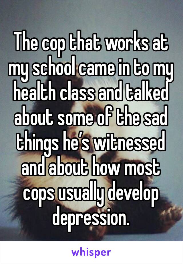 The cop that works at my school came in to my health class and talked about some of the sad things he’s witnessed and about how most cops usually develop depression.