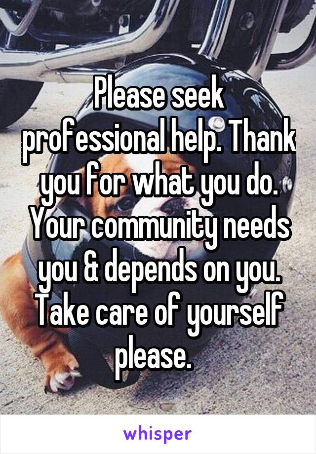 Please seek professional help. Thank you for what you do. Your community needs you & depends on you. Take care of yourself please.  